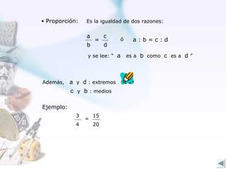• Proporción:    Es la igualdad de dos razones:


                 a        c
                     =        ó     a:b=c:d
                 b        d
                 y se lee: “ a    es a b como c es a d ”




Además,    a y d : extremos
           c y b : medios

Ejemplo:
             3       15
                 =
             4       20
 