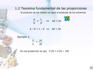 1.2 Teorema fundamental de las proporciones
   El producto de los medios es igual al producto de los extremos.


               a       c
                   =        ⇔    ad = bc
               b       d

           a:b=c:d ⇔            ad = bc


 Ejemplo 1:
              5        25
                   =
              4        20


   Es una proporción ya que   5∙20 = 4∙25 = 100
 