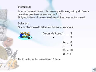 Ejemplo 2:
La razón entre el número de dulces que tiene Agustín y el número
de dulces que tiene su hermano es 2 : 3.
Si Agustín tiene 12 dulces, ¿cuántos dulces tiene su hermano?

Solución:
Si x es el número de dulces del hermano, entonces:

                      Dulces de Agustín              2
                                                 =
                                x                    3
                                            12       2
                                                 =
                                            x        3
                                            36 = 2x
                                            18 = x

Por lo tanto, su hermano tiene 18 dulces.
 