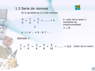1.3 Serie de razones
    Es la igualdad de 2 o más razones.

       a           c               e                         k: valor de la razón o
           =           =               = ……… = k
       b           d               f                         constante de
                                                             proporcionalidad
                           ó                                 k ∈ IR

    a : c: e: … = b : d: f : …

 Ejemplo 1:

   1           2               3           4       5
           =           =               =       =        = ……… = 0,5   (Valor de la razón)
   2           4               6           8       10
 
