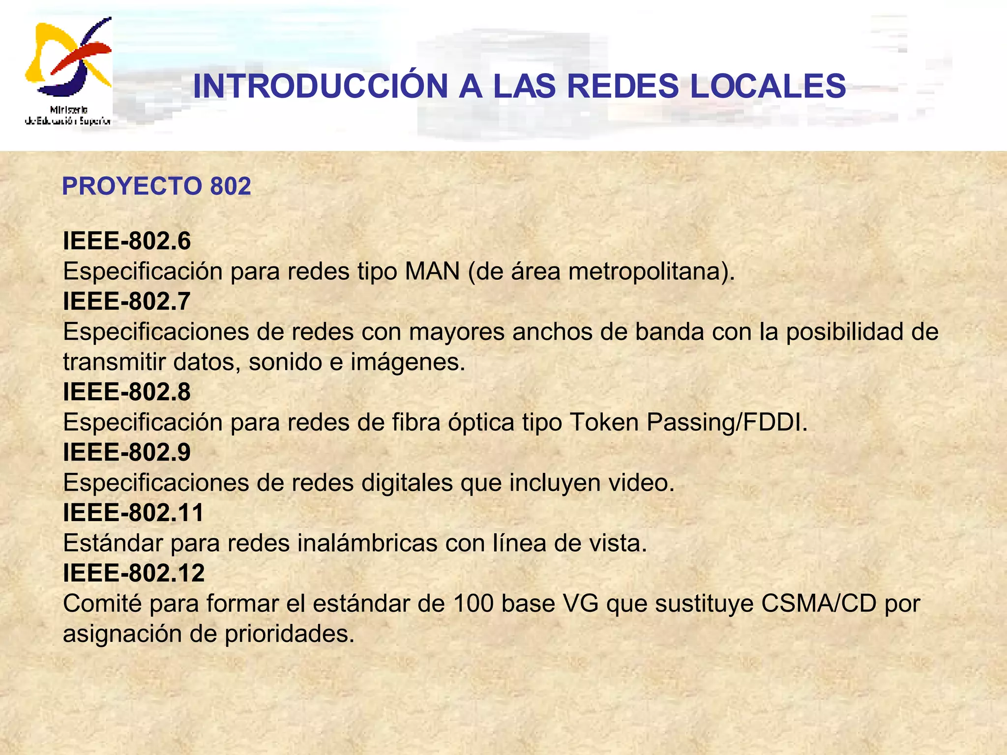 INTRODUCCIÓN A LAS REDES LOCALES PROYECTO 802 IEEE-802.6 Especificación para redes tipo MAN (de área metropolitana).  IEEE-802.7 Especificaciones de redes con mayores anchos de banda con la posibilidad de  transmitir datos, sonido e imágenes.  IEEE-802.8 Especificación para redes de fibra óptica tipo Token Passing/FDDI.  IEEE-802.9 Especificaciones de redes digitales que incluyen video.  IEEE-802.11 Estándar para redes inalámbricas con línea de vista.  IEEE-802.12 Comité para formar el estándar de 100 base VG que sustituye CSMA/CD por  asignación de prioridades.  