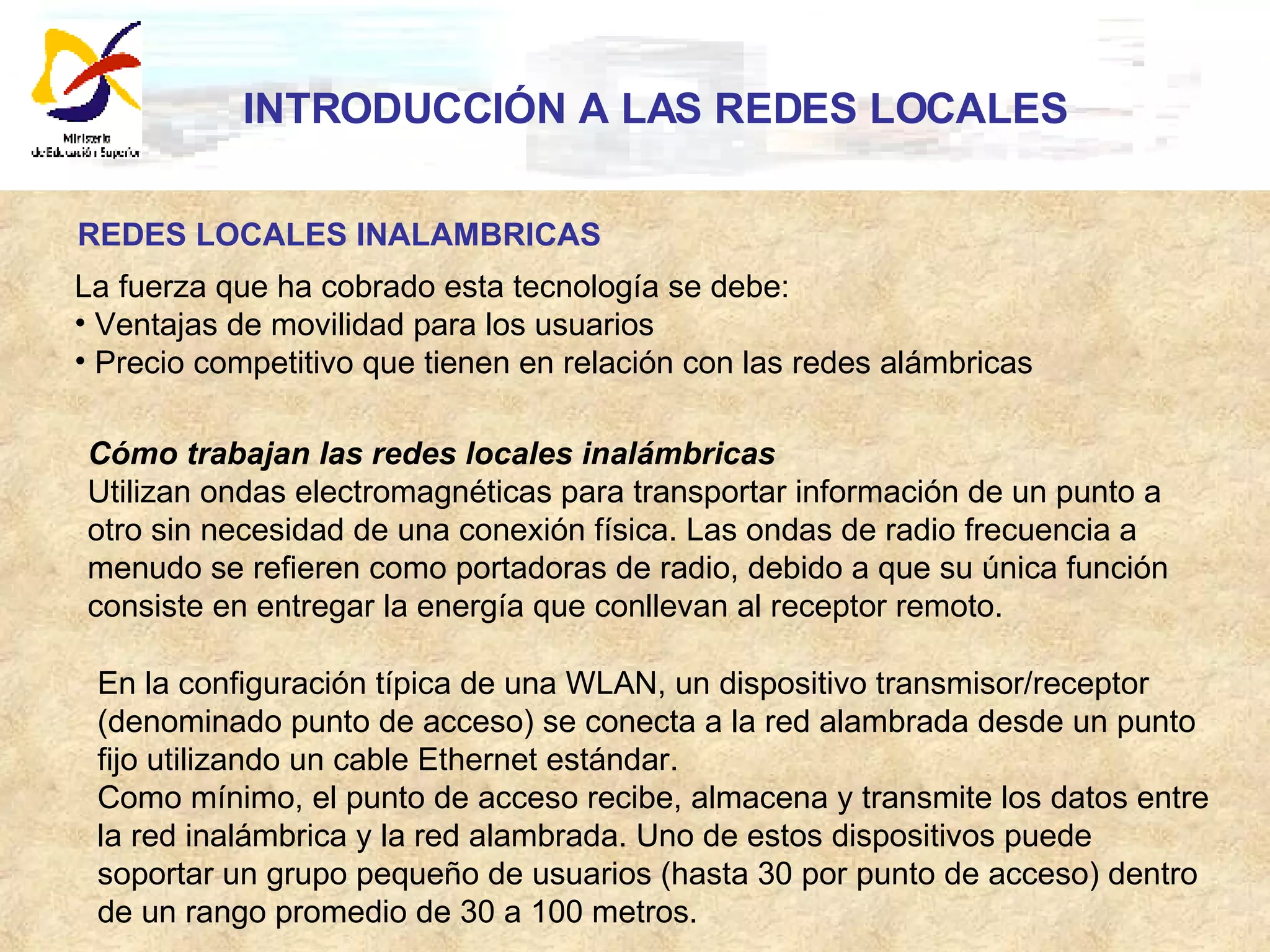 INTRODUCCIÓN A LAS REDES LOCALES REDES LOCALES INALAMBRICAS La fuerza que ha cobrado esta tecnología se debe: Ventajas de movilidad para los usuarios  Precio competitivo que tienen en relación con las redes alámbricas Cómo trabajan las redes locales inalámbricas  Utilizan ondas electromagnéticas para transportar información de un punto a otro sin necesidad de una conexión física. Las ondas de radio frecuencia a menudo se refieren como portadoras de radio, debido a que su única función consiste en entregar la energía que conllevan al receptor remoto.  En la configuración típica de una WLAN, un dispositivo transmisor/receptor (denominado punto de acceso) se conecta a la red alambrada desde un punto fijo utilizando un cable Ethernet estándar.  Como mínimo, el punto de acceso recibe, almacena y transmite los datos entre la red inalámbrica y la red alambrada. Uno de estos dispositivos puede soportar un grupo pequeño de usuarios (hasta 30 por punto de acceso) dentro de un rango promedio de 30 a 100 metros.  