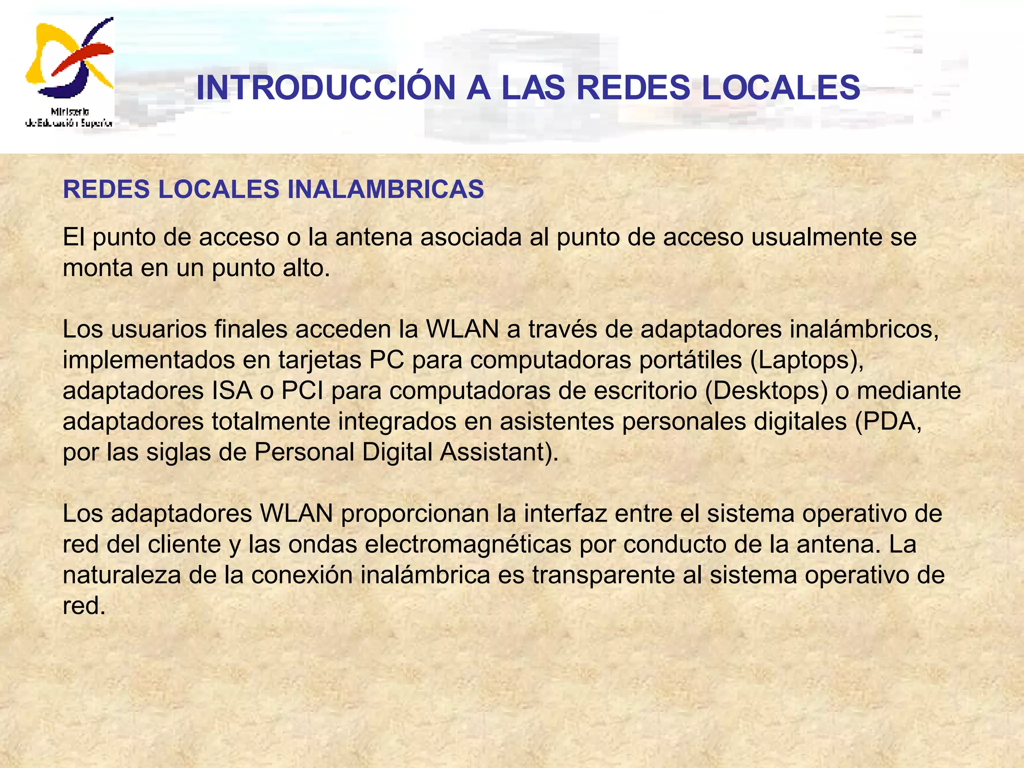 INTRODUCCIÓN A LAS REDES LOCALES REDES LOCALES INALAMBRICAS El punto de acceso o la antena asociada al punto de acceso usualmente se monta en un punto alto. Los usuarios finales acceden la WLAN a través de adaptadores inalámbricos, implementados en tarjetas PC para computadoras portátiles (Laptops), adaptadores ISA o PCI para computadoras de escritorio (Desktops) o mediante adaptadores totalmente integrados en asistentes personales digitales (PDA, por las siglas de Personal Digital Assistant).  Los adaptadores WLAN proporcionan la interfaz entre el sistema operativo de red del cliente y las ondas electromagnéticas por conducto de la antena. La naturaleza de la conexión inalámbrica es transparente al sistema operativo de red. 