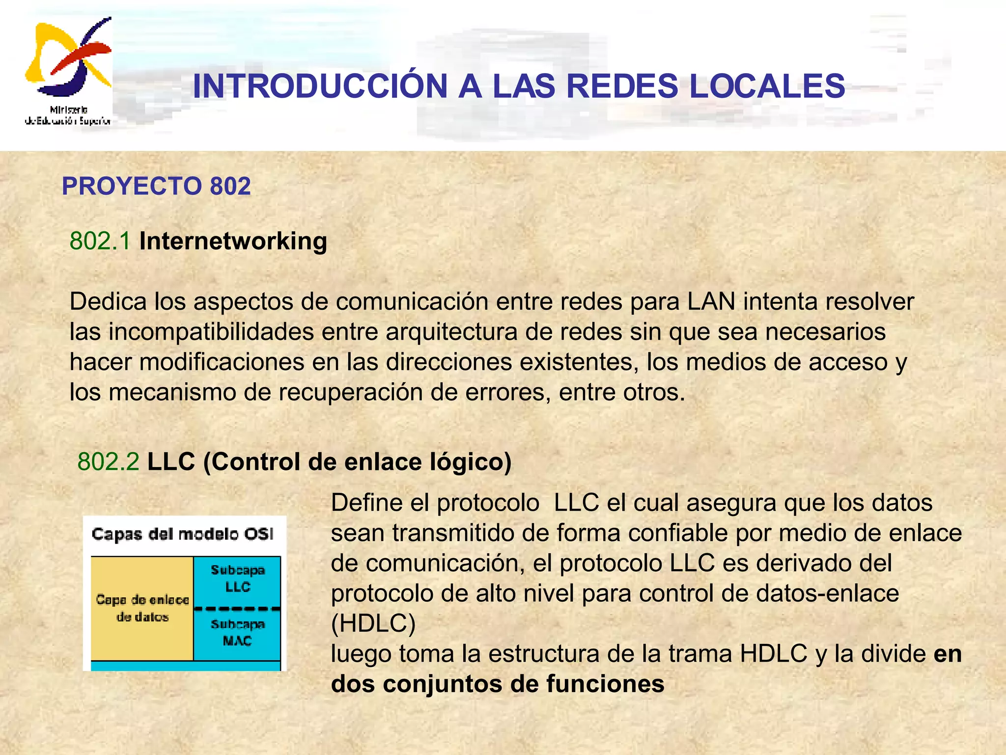 INTRODUCCIÓN A LAS REDES LOCALES PROYECTO 802 802.1  Internetworking Dedica los aspectos de comunicación entre redes para LAN intenta resolver las incompatibilidades entre arquitectura de redes sin que sea necesarios hacer modificaciones en las direcciones existentes, los medios de acceso y los mecanismo de recuperación de errores, entre otros. 802.2  LLC (Control de enlace lógico)   Define el protocolo  LLC el cual asegura que los datos sean transmitido de forma confiable por medio de enlace de comunicación, el protocolo LLC es derivado del protocolo de alto nivel para control de datos-enlace  (HDLC)  luego toma la estructura de la trama HDLC y la divide  en dos conjuntos de funciones   