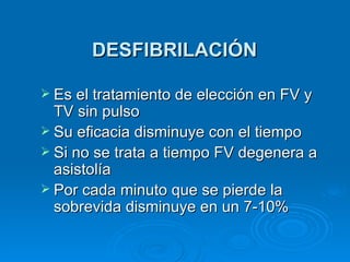 DESFIBRILACIÓN Es el tratamiento de elección en FV y TV sin pulso Su eficacia disminuye con el tiempo Si no se trata a tiempo FV degenera a asistolía Por cada minuto que se pierde la sobrevida disminuye en un 7-10% 