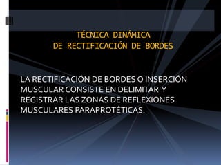 TÉCNICA DINÁMICA 
DE RECTIFICACIÓN DE BORDES 
LA RECTIFICACIÓN DE BORDES O INSERCIÓN 
MUSCULAR CONSISTE EN DELIMITAR Y 
REGISTRAR LAS ZONAS DE REFLEXIONES 
MUSCULARES PARAPROTÉTICAS. 
 
