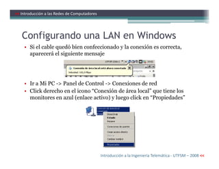 Configurando una LAN en Windows
• Si el cable quedó bien confeccionado y la conexión es correcta,
aparecerá el siguiente mensaje
• Ir a Mi PC -> Panel de Control -> Conexiones de red
>> Introducción a las Redes de Computadores
• Ir a Mi PC -> Panel de Control -> Conexiones de red
• Click derecho en el icono “Conexión de área local” que tiene los
monitores en azul (enlace activo) y luego click en “Propiedades”
Introducción a la Ingeniería Telemática - UTFSM – 2008 <<
 