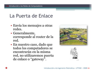 La Puerta de Enlace
• Envía los mensajes a otras
redes.
• Generalmente,
corresponde al router de la
>> Introducción a las Redes de Computadores
corresponde al router de la
red.
• En nuestro caso, dado que
todos los computadores se
encontrarán en la misma
red, no utilizaremos puerta
de enlace o “gateway”.
* Introducción a la Ingeniería Telemática - UTFSM – 2008 <<
 
