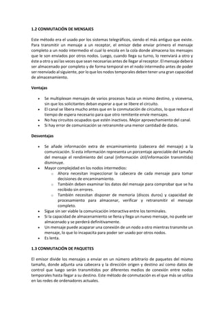 1.2 CONMUTACIÓN DE MENSAJES
Este método era el usado por los sistemas telegráficos, siendo el más antiguo que existe.
Para transmitir un mensaje a un receptor, el emisor debe enviar primero el mensaje
completo a un nodo intermedio el cual lo encola en la cola donde almacena los mensajes
que le son enviados por otros nodos. Luego, cuando llega su turno, lo reenviará a otro y
éste a otro y así las veces que sean necesarias antes de llegar al receptor. El mensaje deberá
ser almacenado por completo y de forma temporal en el nodo intermedio antes de poder
ser reenviado al siguiente, por lo que los nodos temporales deben tener una gran capacidad
de almacenamiento.
Ventajas
 Se multiplexan mensajes de varios procesos hacia un mismo destino, y viceversa,
sin que los solicitantes deban esperar a que se libere el circuito.
 El canal se libera mucho antes que en la conmutación de circuitos, lo que reduce el
tiempo de espera necesario para que otro remitente envíe mensajes.
 No hay circuitos ocupados que estén inactivos. Mejor aprovechamiento del canal.
 Si hay error de comunicación se retransmite una menor cantidad de datos.
Desventajas
 Se añade información extra de encaminamiento (cabecera del mensaje) a la
comunicación. Si esta información representa un porcentaje apreciable del tamaño
del mensaje el rendimiento del canal (información útil/información transmitida)
disminuye.
 Mayor complejidad en los nodos intermedios:
o Ahora necesitan inspeccionar la cabecera de cada mensaje para tomar
decisiones de encaminamiento.
o También deben examinar los datos del mensaje para comprobar que se ha
recibido sin errores.
o También necesitan disponer de memoria (discos duros) y capacidad de
procesamiento para almacenar, verificar y retransmitir el mensaje
completo.
 Sigue sin ser viable la comunicación interactiva entre los terminales.
 Si la capacidad de almacenamiento se llena y llega un nuevo mensaje, no puede ser
almacenado y se perderá definitivamente.
 Un mensaje puede acaparar una conexión de un nodo a otro mientras transmite un
mensaje, lo que lo incapacita para poder ser usado por otros nodos.
 Es lenta.
1.3 CONMUTACIÓN DE PAQUETES
El emisor divide los mensajes a enviar en un número arbitrario de paquetes del mismo
tamaño, donde adjunta una cabecera y la dirección origen y destino así como datos de
control que luego serán transmitidos por diferentes medios de conexión entre nodos
temporales hasta llegar a su destino. Este método de conmutación es el que más se utiliza
en las redes de ordenadores actuales.
 