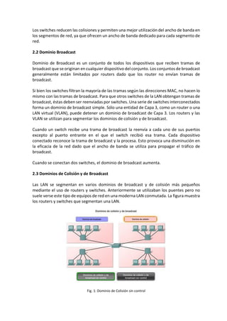 Los switches reducen las colisiones y permiten una mejor utilización del ancho de banda en
los segmentos de red, ya que ofrecen un ancho de banda dedicado para cada segmento de
red.
2.2 Dominio Broadcast
Dominio de Broadcast es un conjunto de todos los dispositivos que reciben tramas de
broadcast que se originan en cualquier dispositivo del conjunto. Los conjuntos de broadcast
generalmente están limitados por routers dado que los router no envían tramas de
broadcast.
Si bien los switches filtran la mayoría de las tramas según las direcciones MAC, no hacen lo
mismo con las tramas de broadcast. Para que otros switches de la LAN obtengan tramas de
broadcast, éstas deben ser reenviadas por switches. Una serie de switches interconectados
forma un dominio de broadcast simple. Sólo una entidad de Capa 3, como un router o una
LAN virtual (VLAN), puede detener un dominio de broadcast de Capa 3. Los routers y las
VLAN se utilizan para segmentar los dominios de colisión y de broadcast.
Cuando un switch recibe una trama de broadcast la reenvía a cada uno de sus puertos
excepto al puerto entrante en el que el switch recibió esa trama. Cada dispositivo
conectado reconoce la trama de broadcast y la procesa. Esto provoca una disminución en
la eficacia de la red dado que el ancho de banda se utiliza para propagar el tráfico de
broadcast.
Cuando se conectan dos switches, el dominio de broadcast aumenta.
2.3 Dominios de Colisión y de Broadcast
Las LAN se segmentan en varios dominios de broadcast y de colisión más pequeños
mediante el uso de routers y switches. Anteriormente se utilizaban los puentes pero no
suele verse este tipo de equipos de red en una moderna LAN conmutada. La figura muestra
los routers y switches que segmentan una LAN.
Fig. 1: Dominio de Colisión sin control
 
