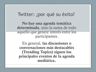 Twitter: ¿por qué su éxito?
   No hay una agenda temática
determinada, sino la suma de todo
aquello que genere interés entre los
          participantes.
  En general, las discusiones o
conversaciones más destacables
  (Trending Topics) siguen los
principales eventos de la agenda
           mediática.
 