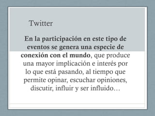 Twitter
 En la participación en este tipo de
   eventos se genera una especie de
conexión con el mundo, que produce
 una mayor implicación e interés por
  lo que está pasando, al tiempo que
 permite opinar, escuchar opiniones,
    discutir, influir y ser influido…
 