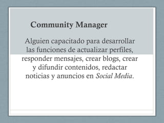 Community Manager
 Alguien capacitado para desarrollar
  las funciones de actualizar perfiles,
responder mensajes, crear blogs, crear
    y difundir contenidos, redactar
 noticias y anuncios en Social Media.
 