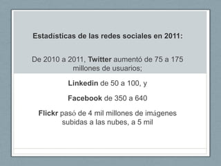 Estadísticas de las redes sociales en 2011:


De 2010 a 2011, Twitter aumentó de 75 a 175
           millones de usuarios;

          Linkedin de 50 a 100, y

          Facebook de 350 a 640

 Flickr pasó de 4 mil millones de imágenes
        subidas a las nubes, a 5 mil
 