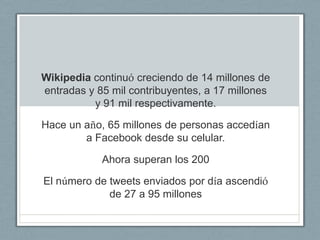 Wikipedia continuó creciendo de 14 millones de
entradas y 85 mil contribuyentes, a 17 millones
          y 91 mil respectivamente.

Hace un año, 65 millones de personas accedían
        a Facebook desde su celular.

            Ahora superan los 200

El número de tweets enviados por día ascendió
             de 27 a 95 millones
 