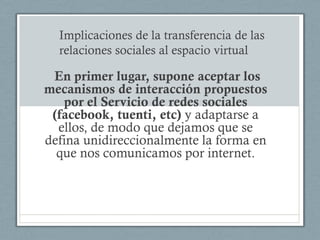 Implicaciones de la transferencia de las
  relaciones sociales al espacio virtual

 En primer lugar, supone aceptar los
mecanismos de interacción propuestos
   por el Servicio de redes sociales
 (facebook, tuenti, etc) y adaptarse a
  ellos, de modo que dejamos que se
defina unidireccionalmente la forma en
  que nos comunicamos por internet.
 