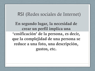 RSI (Redes sociales de Internet)
  En segundo lugar, la necesidad de
     crear un perfil implica una
„cosificación‟ de la persona, es decir,
que la complejidad de una persona se
 reduce a una foto, una descripción,
             gustos, etc.
 