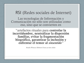 RSI (Redes sociales de Internet)
   Las tecnologías de Información y
Comunicación no sólo son utilizadas como
    eso, sino que se convierten en
   “artefactos rituales para controlar la
 incertidumbre, neutralizar la dispersión
     familiar, evitar la fragmentación
   biográfica, garantizar la inclusión y
      enfrentar el temor al sinsentido”
          Rosalía Winocur, Robinson Crusoe ya tiene celular.
 