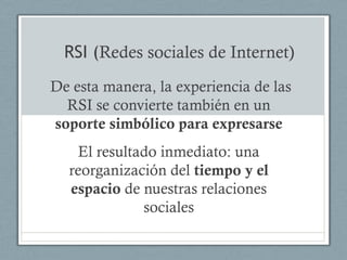 RSI (Redes sociales de Internet)
De esta manera, la experiencia de las
  RSI se convierte también en un
soporte simbólico para expresarse
   El resultado inmediato: una
  reorganización del tiempo y el
  espacio de nuestras relaciones
             sociales
 