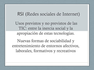 RSI (Redes sociales de Internet)
 Usos previstos y no previstos de las
  TIC: entre la inercia social y la
 apropiación de estas tecnologías.
   Nuevas formas de sociabilidad y
entretenimiento de entornos afectivos,
  laborales, formativos y recreativos
 