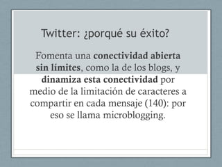 Twitter: ¿porqué su éxito?
 Fomenta una conectividad abierta
 sin límites, como la de los blogs, y
  dinamiza esta conectividad por
medio de la limitación de caracteres a
compartir en cada mensaje (140): por
     eso se llama microblogging.
 