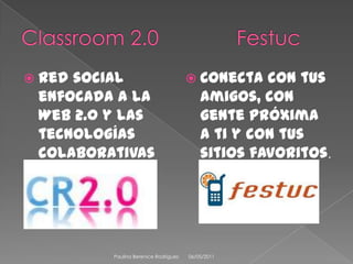 Classroom 2.0	             Festuc	Red social enfocada a la Web 2.0 y las tecnologías colaborativas para la educación.Conecta con tus amigos, con gente próxima a ti y con tus sitios favoritos. 08/04/2011Paulina Berenice Rodríguez 