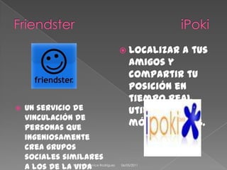 Friendster                             iPokiUn servicio de vinculación de personas que ingeniosamente crea grupos sociales similares a los de la vida real en una gran red virtual.Localizar a tus amigos y compartir tu posición en tiempo real utilizando tu móvil con GPS.08/04/2011Paulina Berenice Rodríguez 