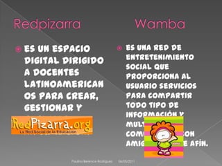 RedpizarraWambaes un espacio digital dirigido a docentes latinoamericanos para crear, gestionar y publicar información. es una red de entretenimiento social que proporciona al usuario servicios para compartir todo tipo de información y multimedia, y comunicarse con amigos o gente afín.08/04/2011Paulina Berenice Rodríguez 