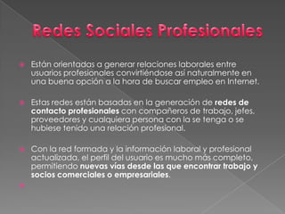 Redes Sociales Profesionales Están orientadas a generar relaciones laborales entre usuarios profesionales convirtiéndose así naturalmente en una buena opción a la hora de buscar empleo en Internet.Estas redes están basadas en la generación de redes de contacto profesionales con compañeros de trabajo, jefes, proveedores y cualquiera persona con la se tenga o se hubiese tenido una relación profesional. Con la red formada y la información laboral y profesional actualizada, el perfil del usuario es mucho más completo, permitiendo nuevas vías desde las que encontrar trabajo y socios comerciales o empresariales.