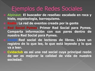 Ejemplos de Redes SocialesAlpinaut:El buscador de reseñas: escalada en roca y hielo, espeleología, barroquismo.Kedin: La red de eventos creada por la genteRed Social Pymes: Primer Red Social para Pymes. Comparta información con sus pares dentro de nuestra Red Social para Pymes.Anobii:Red social de lectores de libros. Lleve un registro de lo que lee, lo que está leyendo y lo que va a leer.Cvidaclubes así una red social cuya principal razón de ser es mejorar la calidad de vida de nuestra sociedad.