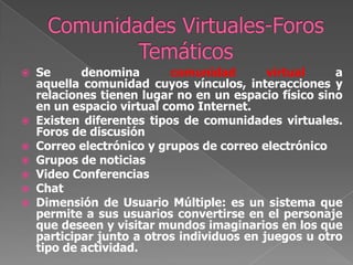 Comunidades Virtuales-Foros TemáticosSe denomina comunidad virtual a aquella comunidad cuyos vínculos, interacciones y relaciones tienen lugar no en un espacio físico sino en un espacio virtual como Internet. Existen diferentes tipos de comunidades virtuales. Foros de discusiónCorreo electrónico y grupos de correo electrónicoGrupos de noticiasVideo ConferenciasChatDimensión de Usuario Múltiple: es un sistema que permite a sus usuarios convertirse en el personaje que deseen y visitar mundos imaginarios en los que participar junto a otros individuos en juegos u otro tipo de actividad.
