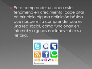 Para comprender un poco este fenómeno en crecimiento cabe citar en principio alguna definición básica que nos permita comprender que es una red social, cómo funcionan en Internet y algunas nociones sobre su historia.