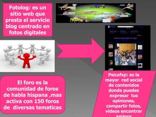 !Fotolog: es un sitio web que presta el servicio blog centrado en fotos digitalesPsicofxp: es la mayor  red social de contenidos  donde puedes expresar  tus opiniones, compartir fotos, videos encontrar amigosEl foro es la comunidad de foros de habla hispana ,mas activa con 150 foros de  diversas tematicas