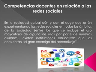 Competencias docentes en relación a las redes sociales En la sociedad actual aún y con el auge que están experimentando las redes sociales en todos los ámbitos de la sociedad (entre los que se incluye el uso mayoritario de alguna de ellas por parte de nuestros alumnos), existen instituciones educativas que las consideran “el gran enemigo del aprendizaje”.