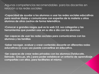 Algunas competencias recomendables  para los docentes en relación a las redes sociales:Capacidad de ayudar a los alumnos a usar las redes sociales educativas para resolver dudas y comunicarse con expertos de la materia u otros alumnos de otros centros de forma telemática.