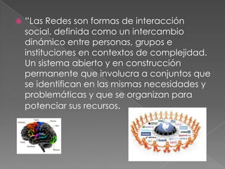 “Las Redes son formas de interacción social, definida como un intercambio dinámico entre personas, grupos e instituciones en contextos de complejidad. Un sistema abierto y en construcción permanente que involucra a conjuntos que se identifican en las mismas necesidades y problemáticas y que se organizan para potenciar sus recursos.