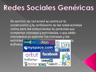 Redes Sociales Genéricas Un servicio de red social se centra en la construcción y la verificación de las redes sociales online para las comunidades de personas que comparten intereses y actividades, o que están interesados en explorar los intereses y las actividades de otros, y que requiere el uso de software.