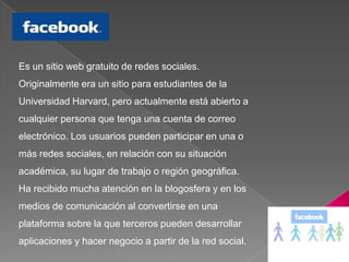 Es un sitio web gratuito de redes sociales. Originalmente era un sitio para estudiantes de la Universidad Harvard, pero actualmente está abierto a cualquier persona que tenga una cuenta de correo electrónico. Los usuarios pueden participar en una o más redes sociales, en relación con su situación académica, su lugar de trabajo o región geográfica. Ha recibido mucha atención en la blogosfera y en los medios de comunicación al convertirse en una plataforma sobre la que terceros pueden desarrollar aplicaciones y hacer negocio a partir de la red social. 