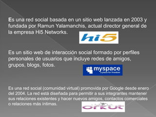 Es una red social basada en un sitio web lanzada en 2003 y fundada por RamunYalamanchis, actual director general de la empresa Hi5 Networks.Es un sitio web de interacción social formado por perfiles personales de usuarios que incluye redes de amigos, grupos, blogs, fotos. Es una red social (comunidad virtual) promovida por Google desde enero del 2004. La red está diseñada para permitir a sus integrantes mantener sus relaciones existentes y hacer nuevos amigos, contactos comerciales o relaciones más íntimas.