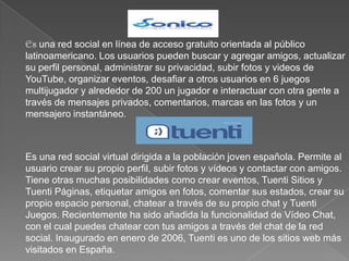 Es una red social en línea de acceso gratuito orientada al público latinoamericano. Los usuarios pueden buscar y agregar amigos, actualizar su perfil personal, administrar su privacidad, subir fotos y videos de YouTube, organizar eventos, desafiar a otros usuarios en 6 juegos multijugador y alrededor de 200 un jugador e interactuar con otra gente a través de mensajes privados, comentarios, marcas en las fotos y un mensajero instantáneo. Es una red social virtual dirigida a la población joven española. Permite al usuario crear su propio perfil, subir fotos y vídeos y contactar con amigos. Tiene otras muchas posibilidades como crear eventos, Tuenti Sitios y Tuenti Páginas, etiquetar amigos en fotos, comentar sus estados, crear su propio espacio personal, chatear a través de su propio chat y Tuenti Juegos. Recientemente ha sido añadida la funcionalidad de Vídeo Chat, con el cual puedes chatear con tus amigos a través del chat de la red social. Inaugurado en enero de 2006, Tuenti es uno de los sitios web más visitados en España.