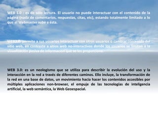 WEB 1.0 : es de sólo lectura. El usuario no puede interactuar con el contenido de la
página (nada de comentarios, respuestas, citas, etc), estando totalmente limitado a lo
que el Webmaster sube a ésta.



WEB2.0: permite a sus usuarios interactuar con otros usuarios o cambiar contenido del
sitio web, en contraste a sitios web no-interactivos donde los usuarios se limitan a la
visualización pasiva de información que se les proporciona.



WEB 3.0: es un neologismo que se utiliza para describir la evolución del uso y la
interacción en la red a través de diferentes caminos. Ello incluye, la transformación de
la red en una base de datos, un movimiento hacia hacer los contenidos accesibles por
múltiples aplicaciones non-browser, el empuje de las tecnologías de inteligencia
artificial, la web semántica, la Web Geoespacial.
 