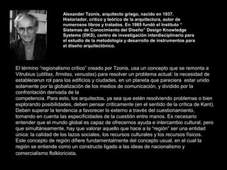 Alexander Tzonis, arquitecto griego, nacido en 1937.  Historiador, crítico y teórico de la arquitectura, autor de  numerosos libros y tratados. En 1985 fundó el Instituto “  Sistemas de Conocimiento del Diseño” Design Knowledge  Systems (DKS), centro de investigación interdisciplinario para  el estudio de la metodología y desarrollo de instrumentos para  el diseño arquitectónico. El término “regionalismo crítico” creado por Tzonis, usa un concepto que se remonta a Vitrubius ( utilitas, firmitas, venustas ) para resolver un problema actual: la necesidad de establecerun rol para los edificios y ciudades, en un planeta que pareciera  estar unido solamente por la globalización de los medios de comunicación, y dividido por la confrontación derivada de la  competencia. Para esto, los arquitectos, ya sea que estén resolviendo problemas o bien explorando posibilidades, deben pensar  críticamente  (en el sentido de la crítica de Kant).  Deben superar la tendencia a favorecer lo externo a través del cuestionamiento, tomando en cuenta las especificidades de la cuestión entre manos. Es necesario entender que el mundo global es capaz de ofrecernos ayuda e intercambio cultural, pero que simultáneamente, hay que valorar aquello que hace a la “región” ser una entidad única: la calidad de los lazos sociales, los recursos culturales y los recursos físicos. Este concepto de región difiere fundamentalmente del concepto usual, en el cual la región se entiende como un constructo ligado a las ideas de nacionalismo y comercialismo flolkloricista . 