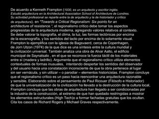 De acuerdo a Kenneth Frampton ( 1930, es un arquitecto y escritor inglés. Estudió arquitectura en la Architectural Association School of Architecture de Londres.  Su actividad profesional se reparte entre la de arquitecto y la de historiador y crítico  de arquitectura ) .  en  "Towards a Critical Regionalism: Six points for an  architecture of resistance.“ , el regionalismo crítico debe tomar los aspectos  progresistas de la arquitectura moderna, agregando valores relativos al contexto.  Se debe valorar la topografía, el clima, la luz, las formas tectónicas por encima  de la escenografía, y los sentidos del tacto por encima de lo solamente visual.  Frampton lo ejemplifica con la iglesia de Bagsvaerd, cerca de Copenhagen,  de Jorn Utzon (1974) de la que dice es una síntesis entre la cultura mundial y  la civilización universal. También analiza una obra de Alvar Aalto, el edificio  municipal de Saynatsalo , en el que se reconoce la fuerza táctil de los materiales  entre sí (madera y ladrillo). Argumenta que el regionalismo crítico utiliza elementos  contextuales de formas inusuales,  intentando despertar los sentidos del observador  y del usuario hacia una constatación inconsciente de que la obra pertenece al lugar  sin ser vernácula, y sin utilizar – o parodiar – elementos historicistas. Frampton concluye  que el regionalismo crítico es un paso hacia reencontrar una arquitectura razonable  y sensible. Elaborando sobre el pensamiento de Paul Ricouer (Filósofo e Historiador)  de que la universalización de la civilización ha llevado a la destrucción de la cultura local, Frampton concluye que las obras de arquitectura han llegado a ser condicionadas por  la industria de la construcción, al extremo de que han quedado restringidas a mostrar  los elementos estructurales (High Tech)o a formar fachadas gratuitas que los ocultan.  Cita los casos de Richard Rogers y Michael Graves respectivamente. 