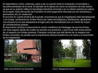 El regionalismo crítico, entonces, pasa a ser un puente entre la civilización universalista y  las particularidades de lo local. El ejemplo de la iglesia de Utzon es ilustrativo de este aserto,  ya que en su exterior refleja la tecnología industrial universal y en su interior expresa la cultura  de la región. Esta afirmación de Frampton ha sido largamente discutida por los estudiosos y  permanece aún sin resolución. Si se toma en cuenta el tema de la escala, encontramos que la megalópolis está reemplazando a la ciudad, cambiando los límites físicos por redes tecnológicas y distributivas, generando  una situación en la que desaparece el lugar para ser reemplazado por un manto de inopia,  sin características propias. El argumento continúa incorporando la noción metafísica de Heidegger de que los límites  son esos lugares desde los cuales se percibe una presencia, y que el ser solo existe dentro  de un espacio con límites precisos. Frampton concluye que solo dentro de un espacio con  límites conocidos, es posible que la arquitectura ofrezca resistencia a la inopia y al anonimato  de la megalópolis.  Utzon, Baegaersd church Aalto, Ayuntamiento de Sainatsalo  