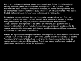 Arendt aporta el pensamiento de que es en un espacio con límites, donde la sociedad  existe y obtiene su poder mediante el intercambio producido por la vida en común.  Por contraste, anota Frampton, la urbanidad invocada por Venturi paradójicamente deja  de tener sentido colectivo: las familias que permanecen en el hogar mirando TV no hacen  Ciudad, no les interesa la forma urbana, pertenecen a la megalópolis. Respecto de las características del lugar (topografía, contexto, clima, etc.) Frampton  observa que la arquitectura modernista tiende a hacer tabula rasa , es decir al despeje  total y la nivelación del sitio para permitir la ubicación racional de los edificios.  no solo se refiere a la implantación del edificio en el terreno, sino que también a la  reconstrucción del sitio en sus variadas formas: histórica, vernacular, geológica, etc. de  manera que estas diferentes capas o niveles que son idiosincrásicos del lugar, encuentren  su expresión sin caer en sentimentalismos. El tema del regionalismo como posición crítica en la arquitectura, recién aparece formalmente en 1985 en un evento sobre regiones en Sevilla, España, cuando Tzionis redujo la palabra  “ re gion alismo” a “realismo” tratando de evadir el tema del nacionalismo chauvinista de  muchas visiones regionales. El llamado de Tzionis es a buscar una forma de combatir el globalismo a través del uso crítico del regionalismo. 