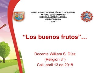 “Los buenos frutos”…
Docente William S. Díaz
(Religión 3°)
Cali, abril 13 de 2018
INSTITUCIÓN EDUCATIVA TÉCNICO INDUSTRIAL
ANTONIO JOSÉ CAMACHO
SEDE OLGA LUCÍA LLOREDA
CALI-COLOMBIA
2018
 