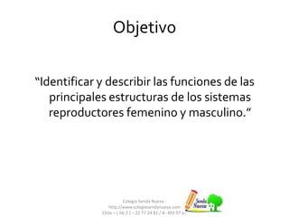 Objetivo
“Identificar y describir las funciones de las
principales estructuras de los sistemas
reproductores femenino y masculino.”
Colegio Senda Nueva -
http://www.colegiosendanueva.com
Chile – ( 56-2 ) – 22 77 24 81 / 8- 493 97 47
 