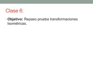 Clase 6:
• Objetivo: Repaso prueba transformaciones
Isométricas.
 