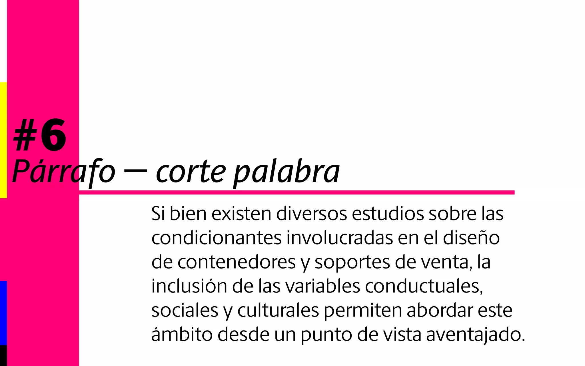 #6 
Párrafo - corte palabra 
Si bien existen diversos estudios sobre las 
condicionantes involucradas en el diseño 
de contenedores y soportes de venta, la in-clusión 
de las variables conductuales, socia-les 
y culturales permiten abordar este ámbi-to 
desde un punto de vista aventajado. 
 