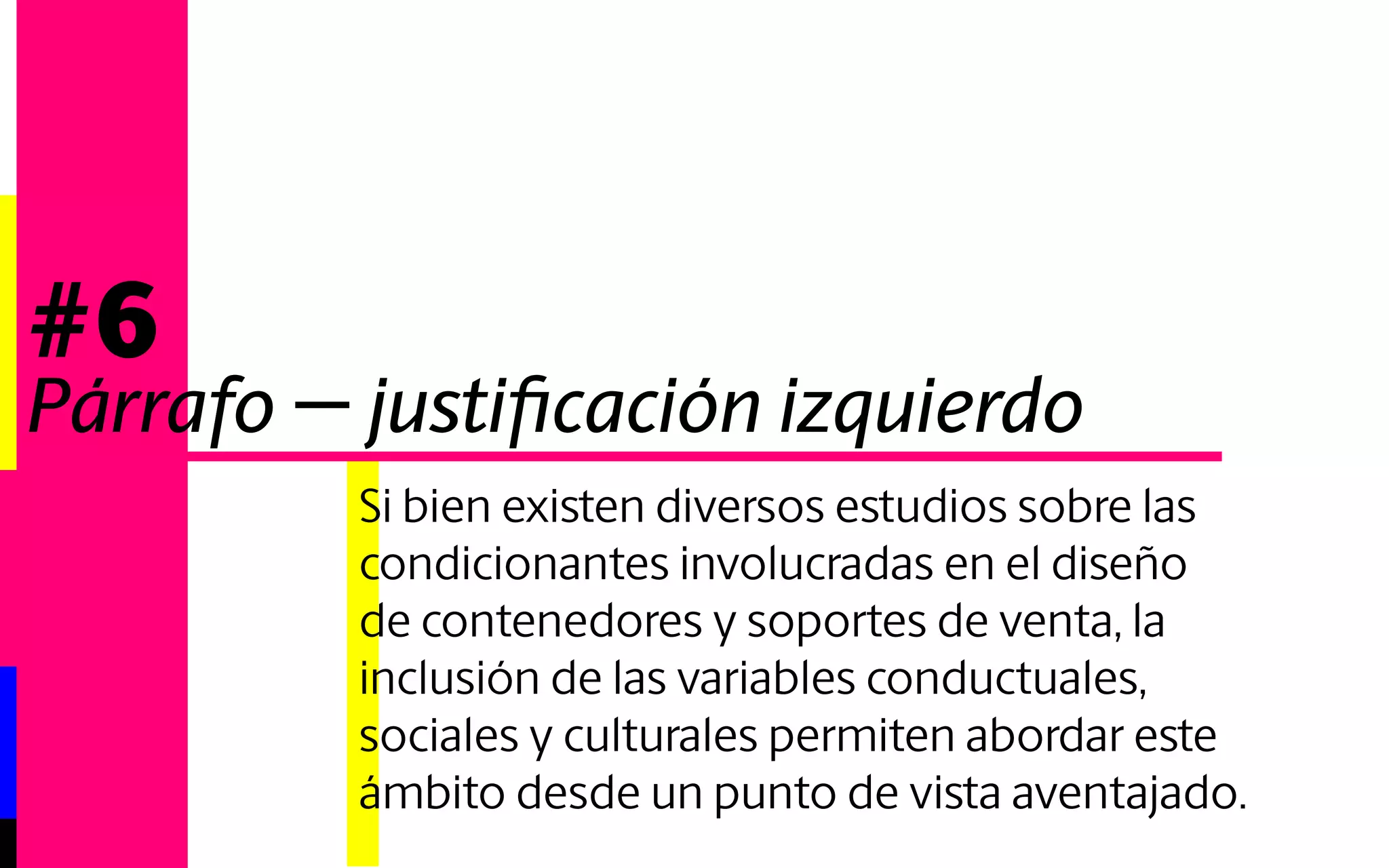 Si bien existen diversos estudios sobre las 
condicionantes involucradas en el diseño 
de contenedores y soportes de venta, la 
inclusión de las variables conductuales, 
sociales y culturales permiten abordar este 
ámbito desde un punto de vista aventajado. 
#6 
Párrafo - corte palabra 
 